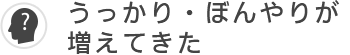 うっかり・ぼんやりが増えてきた